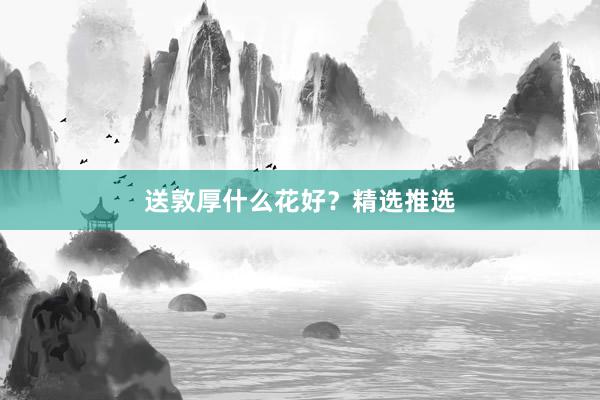 送敦厚什么花好？精选推选